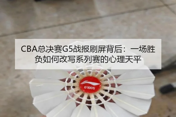 CBA总决赛G5战报刷屏背后：一场胜负如何改写系列赛的心理天平