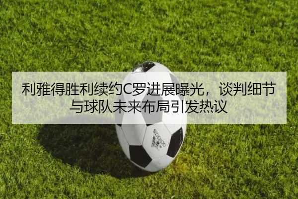 利雅得胜利续约C罗进展曝光，谈判细节与球队未来布局引发热议